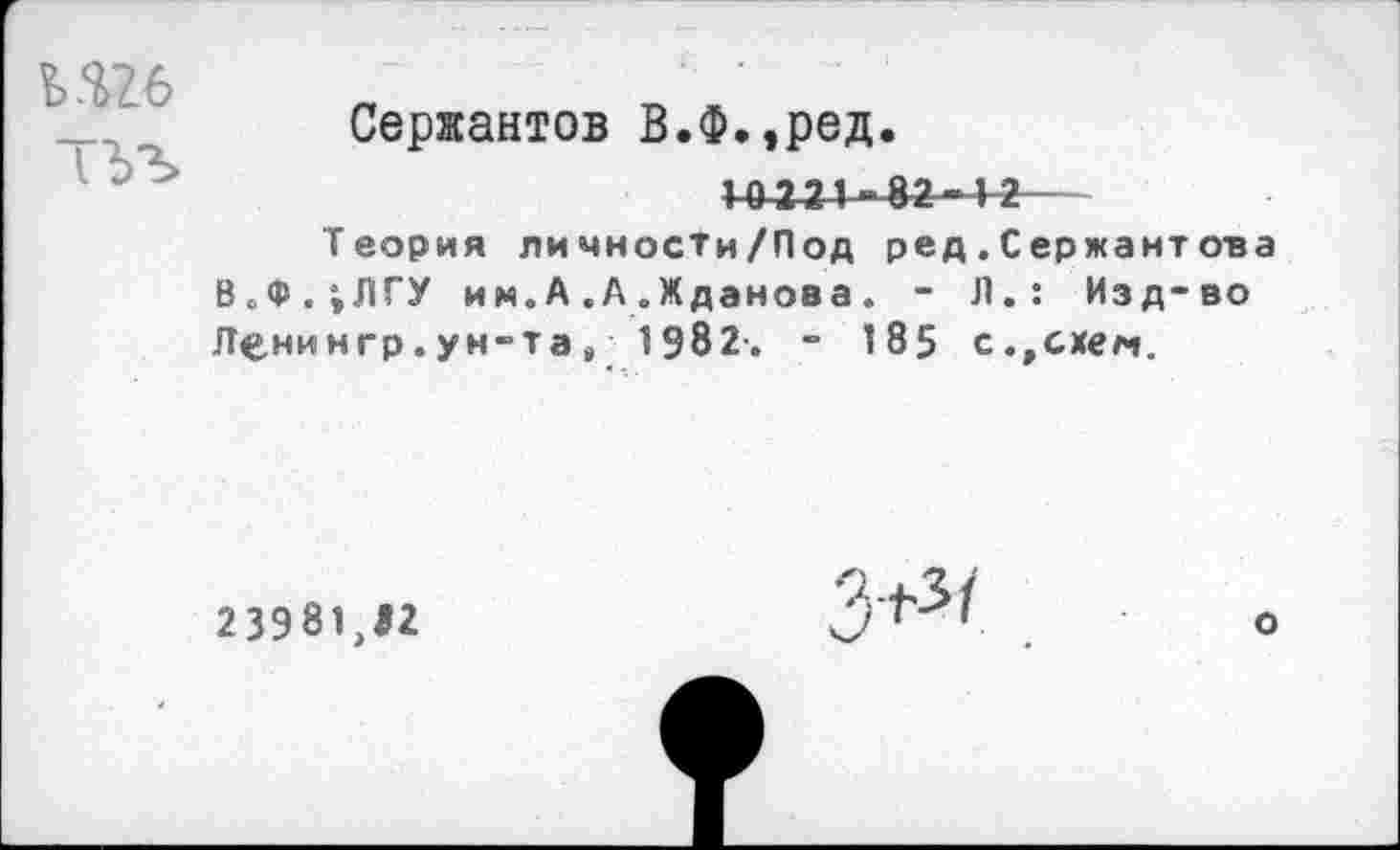 ﻿ь.ш
Сержантов В.Ф.,ред.
1~04-24-82“12
Теория личносТи/Под ред.Сержантова В„Ф.;ЛГУ им.А.А.Жданова. - Л.: Изд-во Ленингр. ун-та ,• 1982-. - 185 с.,схем.
23981, 11